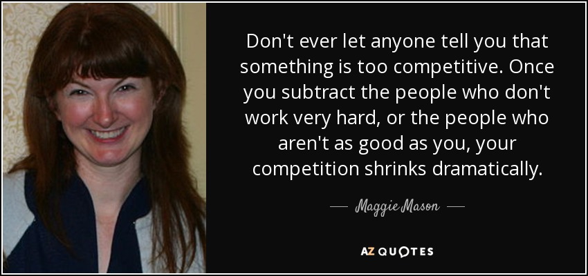 Don't ever let anyone tell you that something is too competitive. Once you subtract the people who don't work very hard, or the people who aren't as good as you, your competition shrinks dramatically. - Maggie Mason