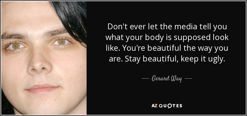 Don't ever let the media tell you what your body is supposed look like. You're beautiful the way you are. Stay beautiful, keep it ugly. - Gerard Way