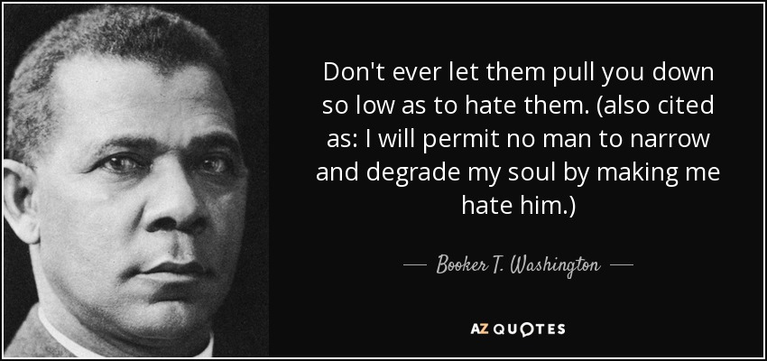 Don't ever let them pull you down so low as to hate them. (also cited as: I will permit no man to narrow and degrade my soul by making me hate him.) - Booker T. Washington