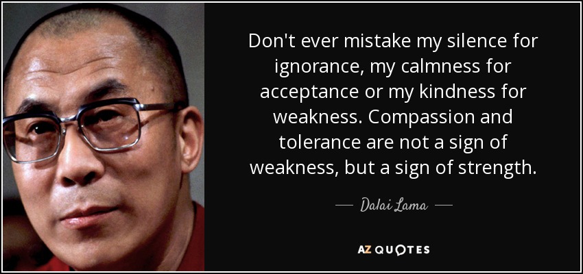 Don't ever mistake my silence for ignorance, my calmness for acceptance or my kindness for weakness. Compassion and tolerance are not a sign of weakness, but a sign of strength. - Dalai Lama