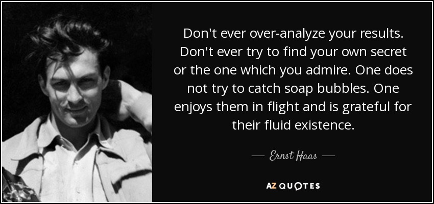 Don't ever over-analyze your results. Don't ever try to find your own secret or the one which you admire. One does not try to catch soap bubbles. One enjoys them in flight and is grateful for their fluid existence. - Ernst Haas