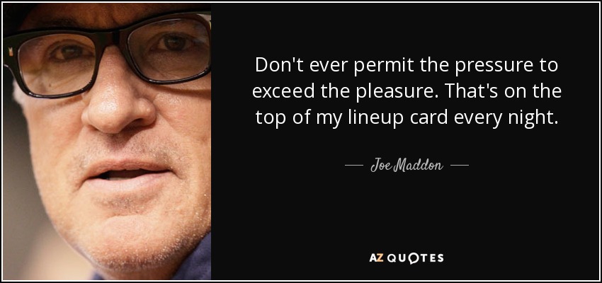 Don't ever permit the pressure to exceed the pleasure. That's on the top of my lineup card every night. - Joe Maddon