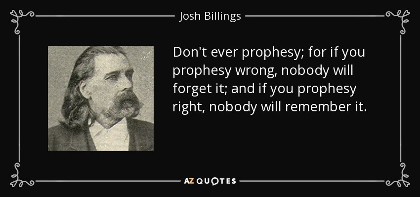 Don't ever prophesy; for if you prophesy wrong, nobody will forget it; and if you prophesy right, nobody will remember it. - Josh Billings