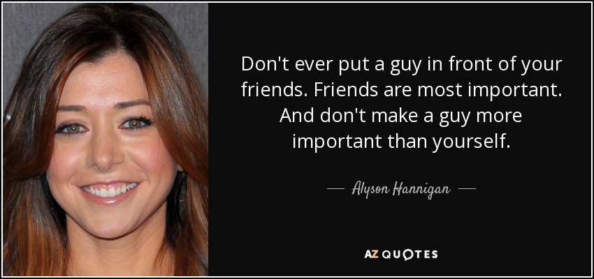 Don't ever put a guy in front of your friends. Friends are most important. And don't make a guy more important than yourself. - Alyson Hannigan