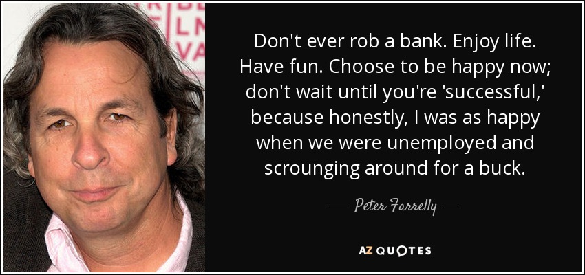 Don't ever rob a bank. Enjoy life. Have fun. Choose to be happy now; don't wait until you're 'successful,' because honestly, I was as happy when we were unemployed and scrounging around for a buck. - Peter Farrelly