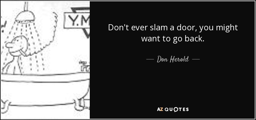 Don't ever slam a door, you might want to go back. - Don Herold