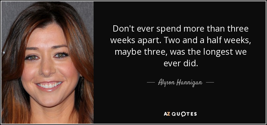 Don't ever spend more than three weeks apart. Two and a half weeks, maybe three, was the longest we ever did. - Alyson Hannigan