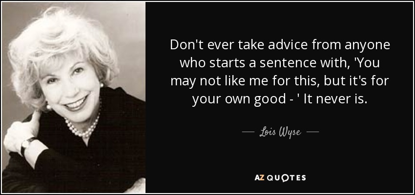 Don't ever take advice from anyone who starts a sentence with, 'You may not like me for this, but it's for your own good - ' It never is. - Lois Wyse