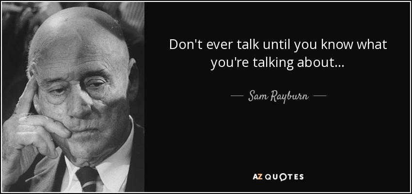 Don't ever talk until you know what you're talking about... - Sam Rayburn