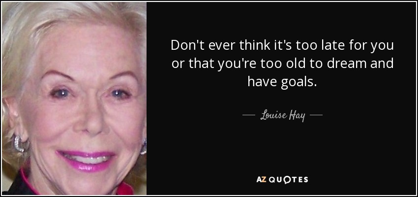 Don't ever think it's too late for you or that you're too old to dream and have goals. - Louise Hay