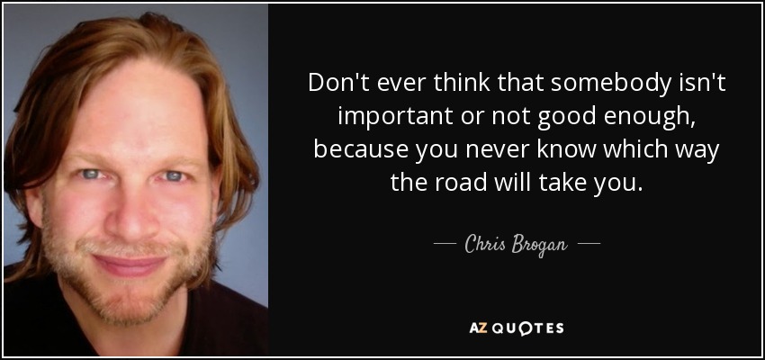 Don't ever think that somebody isn't important or not good enough, because you never know which way the road will take you. - Chris Brogan