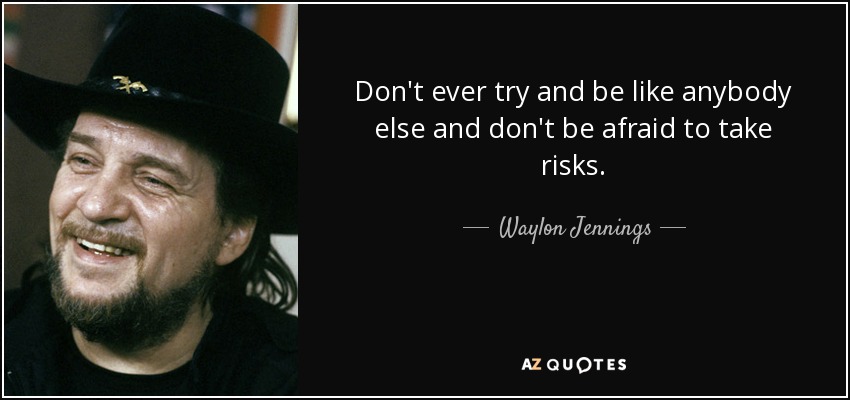Don't ever try and be like anybody else and don't be afraid to take risks. - Waylon Jennings