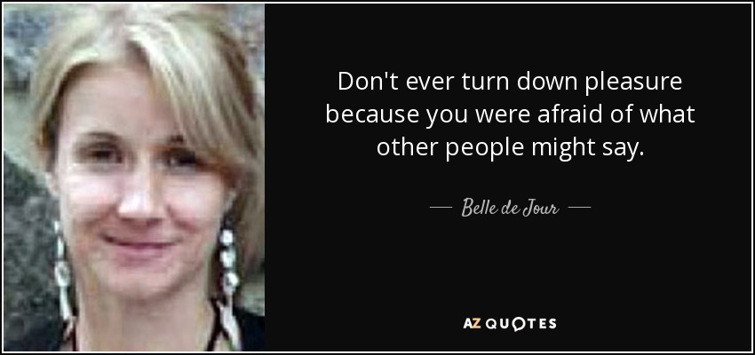 Don't ever turn down pleasure because you were afraid of what other people might say. - Belle de Jour