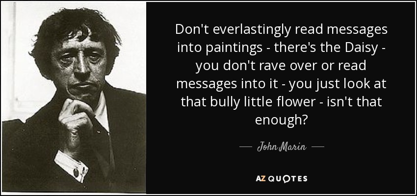 Don't everlastingly read messages into paintings - there's the Daisy - you don't rave over or read messages into it - you just look at that bully little flower - isn't that enough? - John Marin