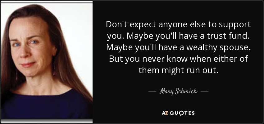 Don't expect anyone else to support you. Maybe you'll have a trust fund. Maybe you'll have a wealthy spouse. But you never know when either of them might run out. - Mary Schmich