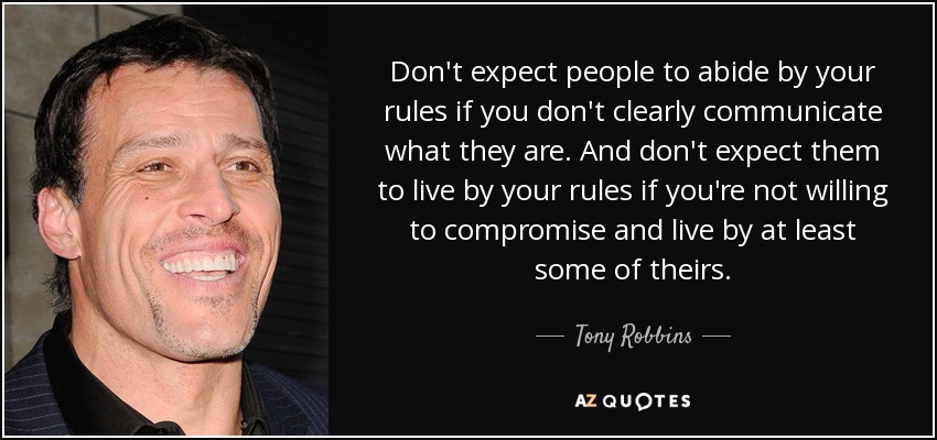 Don't expect people to abide by your rules if you don't clearly communicate what they are. And don't expect them to live by your rules if you're not willing to compromise and live by at least some of theirs. - Tony Robbins
