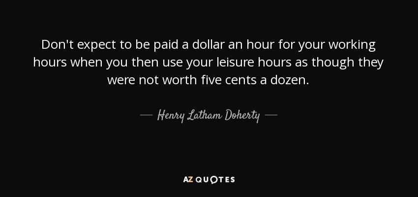 Don't expect to be paid a dollar an hour for your working hours when you then use your leisure hours as though they were not worth five cents a dozen. - Henry Latham Doherty