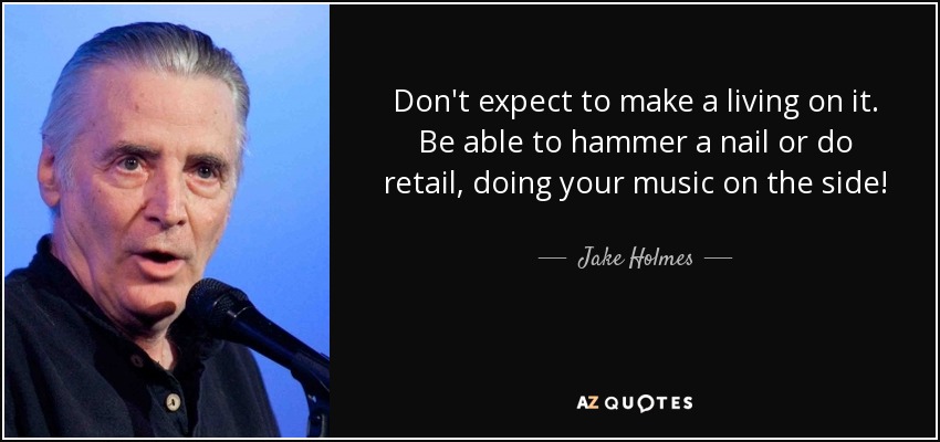 Don't expect to make a living on it. Be able to hammer a nail or do retail, doing your music on the side! - Jake Holmes