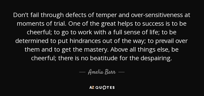 Don’t fail through defects of temper and over-sensitiveness at moments of trial. One of the great helps to success is to be cheerful; to go to work with a full sense of life; to be determined to put hindrances out of the way; to prevail over them and to get the mastery. Above all things else, be cheerful; there is no beatitude for the despairing. - Amelia Barr