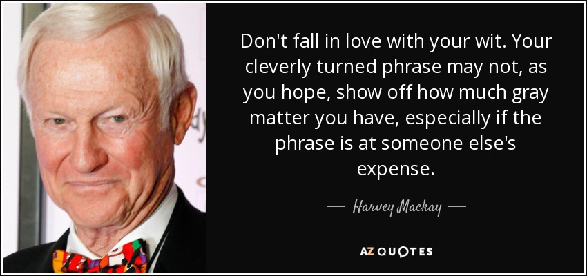 Don't fall in love with your wit. Your cleverly turned phrase may not, as you hope, show off how much gray matter you have, especially if the phrase is at someone else's expense. - Harvey Mackay