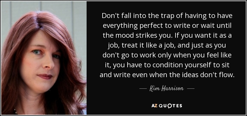 Don't fall into the trap of having to have everything perfect to write or wait until the mood strikes you. If you want it as a job, treat it like a job, and just as you don't go to work only when you feel like it, you have to condition yourself to sit and write even when the ideas don't flow. - Kim Harrison