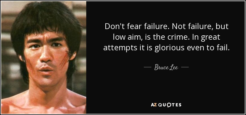 Don't fear failure. Not failure, but low aim, is the crime. In great attempts it is glorious even to fail. - Bruce Lee