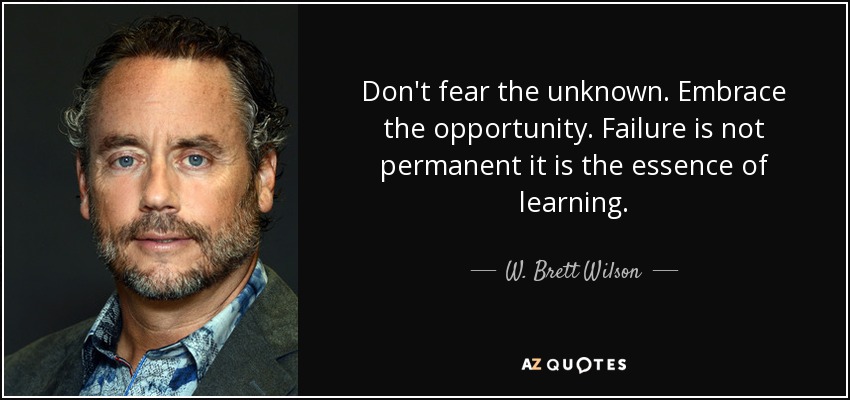 Don't fear the unknown. Embrace the opportunity. Failure is not permanent it is the essence of learning. - W. Brett Wilson