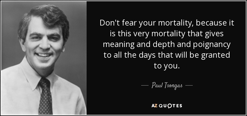 Don't fear your mortality, because it is this very mortality that gives meaning and depth and poignancy to all the days that will be granted to you. - Paul Tsongas