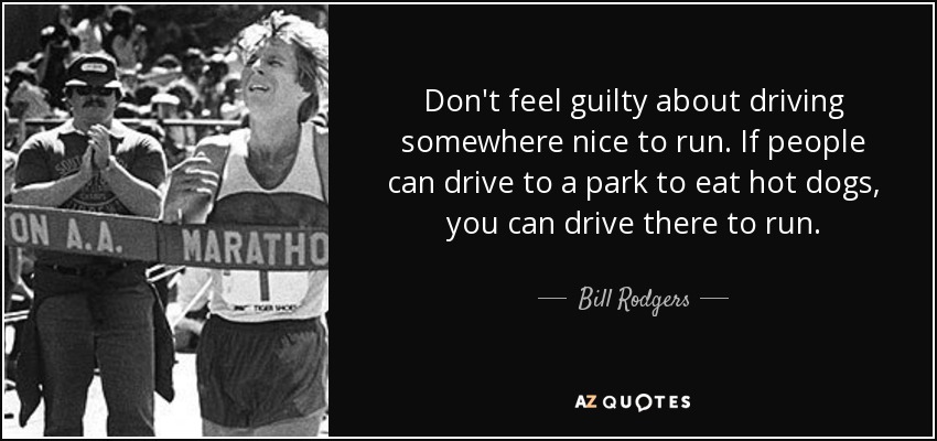 Don't feel guilty about driving somewhere nice to run. If people can drive to a park to eat hot dogs, you can drive there to run. - Bill Rodgers