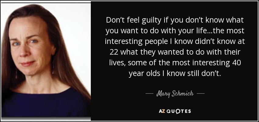 Don’t feel guilty if you don’t know what you want to do with your life…the most interesting people I know didn’t know at 22 what they wanted to do with their lives, some of the most interesting 40 year olds I know still don’t. - Mary Schmich