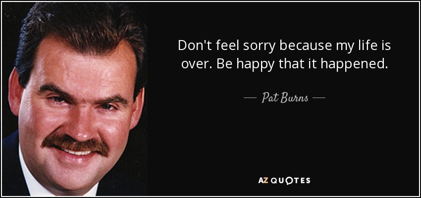Don't feel sorry because my life is over. Be happy that it happened. - Pat Burns