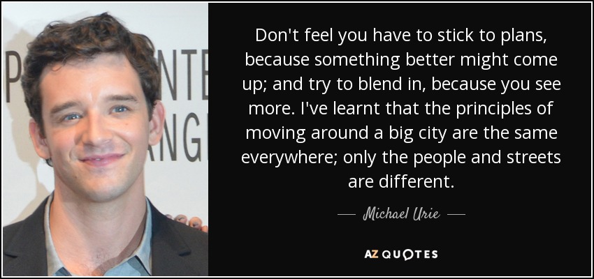 Don't feel you have to stick to plans, because something better might come up; and try to blend in, because you see more. I've learnt that the principles of moving around a big city are the same everywhere; only the people and streets are different. - Michael Urie