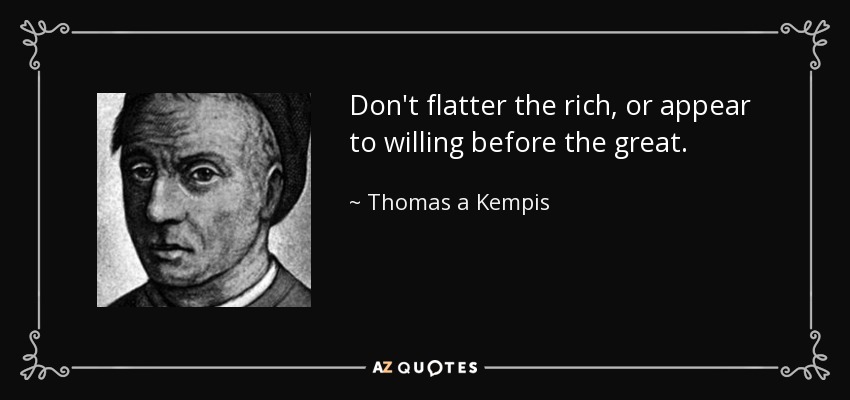 Don't flatter the rich, or appear to willing before the great. - Thomas a Kempis