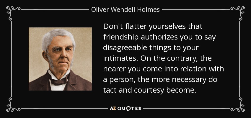 Don't flatter yourselves that friendship authorizes you to say disagreeable things to your intimates. On the contrary, the nearer you come into relation with a person, the more necessary do tact and courtesy become. - Oliver Wendell Holmes Sr. 