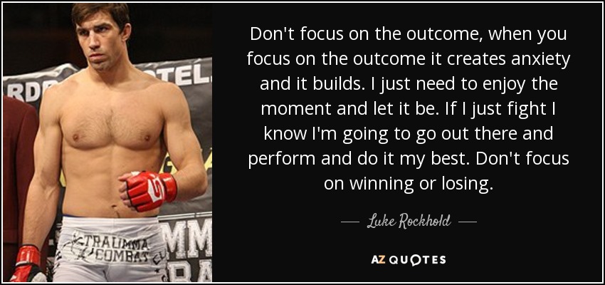 Don't focus on the outcome, when you focus on the outcome it creates anxiety and it builds. I just need to enjoy the moment and let it be. If I just fight I know I'm going to go out there and perform and do it my best. Don't focus on winning or losing. - Luke Rockhold