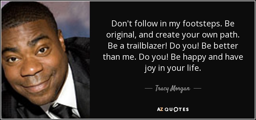 Don't follow in my footsteps. Be original, and create your own path. Be a trailblazer! Do you! Be better than me. Do you! Be happy and have joy in your life. - Tracy Morgan