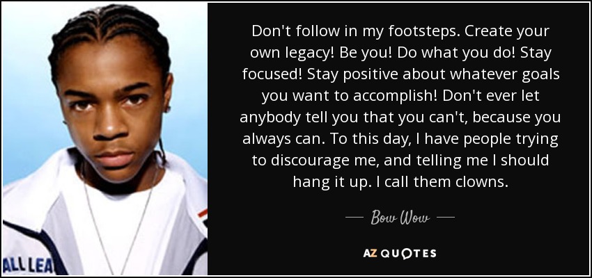 Don't follow in my footsteps. Create your own legacy! Be you! Do what you do! Stay focused! Stay positive about whatever goals you want to accomplish! Don't ever let anybody tell you that you can't, because you always can. To this day, I have people trying to discourage me, and telling me I should hang it up. I call them clowns. - Bow Wow