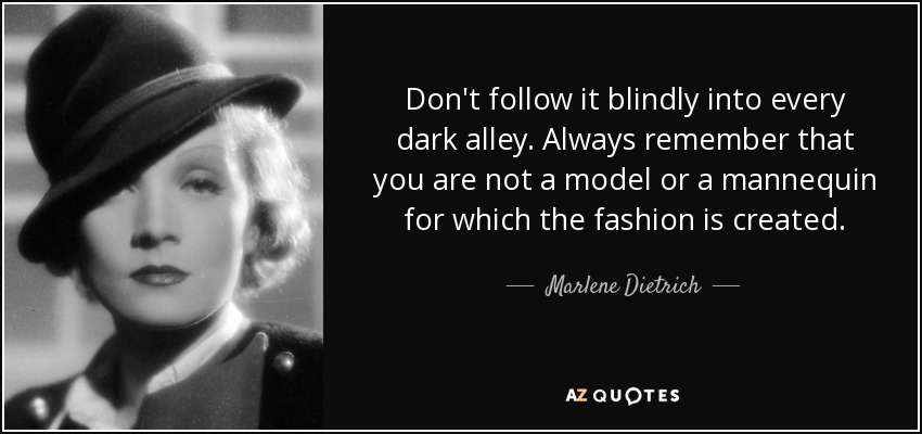 Don't follow it blindly into every dark alley. Always remember that you are not a model or a mannequin for which the fashion is created. - Marlene Dietrich