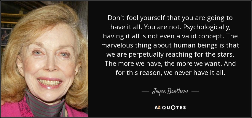 Don't fool yourself that you are going to have it all. You are not. Psychologically, having it all is not even a valid concept. The marvelous thing about human beings is that we are perpetually reaching for the stars. The more we have, the more we want. And for this reason, we never have it all. - Joyce Brothers