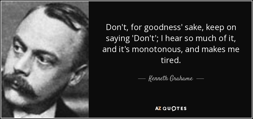 Don't, for goodness' sake, keep on saying 'Don't'; I hear so much of it, and it's monotonous, and makes me tired. - Kenneth Grahame