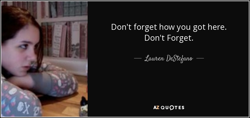 Don't forget how you got here. Don't Forget. - Lauren DeStefano