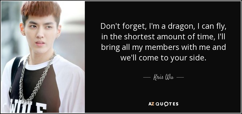 Don't forget, I'm a dragon, I can fly, in the shortest amount of time, I'll bring all my members with me and we'll come to your side. - Kris Wu