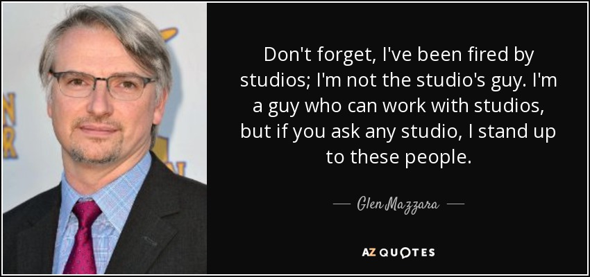 Don't forget, I've been fired by studios; I'm not the studio's guy. I'm a guy who can work with studios, but if you ask any studio, I stand up to these people. - Glen Mazzara