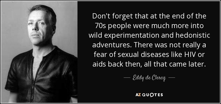 Don't forget that at the end of the 70s people were much more into wild experimentation and hedonistic adventures. There was not really a fear of sexual diseases like HIV or aids back then, all that came later. - Eddy de Clercq