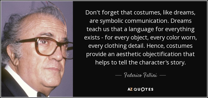Don't forget that costumes, like dreams, are symbolic communication. Dreams teach us that a language for everything exists - for every object, every color worn, every clothing detail. Hence, costumes provide an aesthetic objectification that helps to tell the character's story. - Federico Fellini