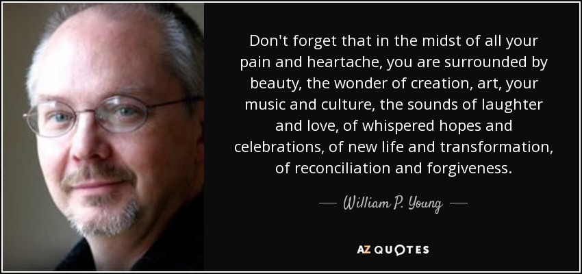 Don't forget that in the midst of all your pain and heartache, you are surrounded by beauty, the wonder of creation, art, your music and culture, the sounds of laughter and love, of whispered hopes and celebrations, of new life and transformation, of reconciliation and forgiveness. - William P. Young