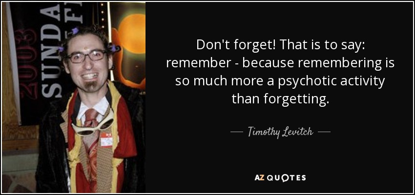 Don't forget! That is to say: remember - because remembering is so much more a psychotic activity than forgetting. - Timothy Levitch