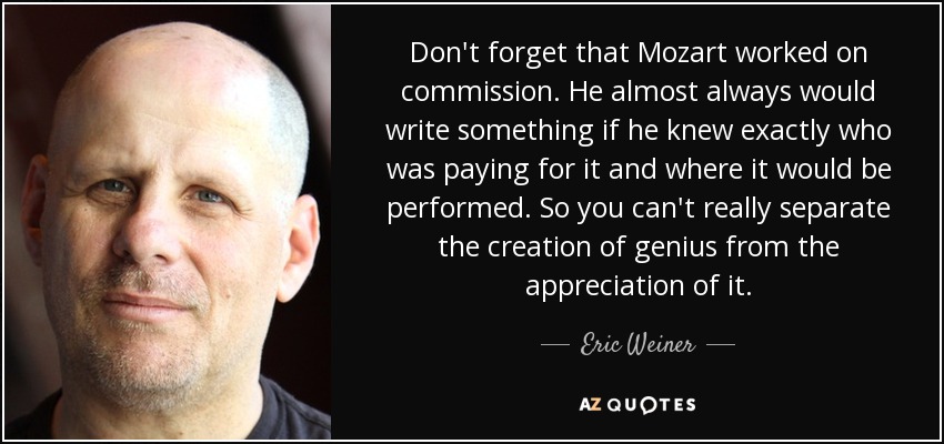 Don't forget that Mozart worked on commission. He almost always would write something if he knew exactly who was paying for it and where it would be performed. So you can't really separate the creation of genius from the appreciation of it. - Eric Weiner