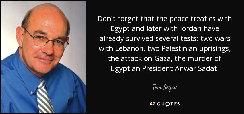 Don't forget that the peace treaties with Egypt and later with Jordan have already survived several tests: two wars with Lebanon, two Palestinian uprisings, the attack on Gaza, the murder of Egyptian President Anwar Sadat. - Tom Segev
