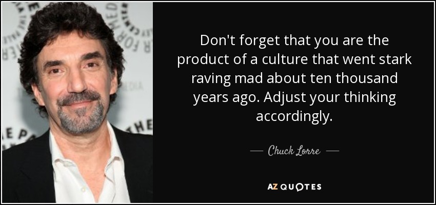 Don't forget that you are the product of a culture that went stark raving mad about ten thousand years ago. Adjust your thinking accordingly. - Chuck Lorre